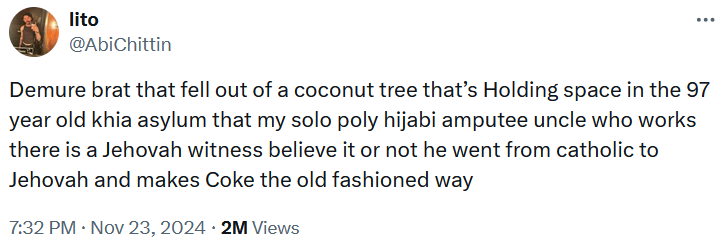 Tweet reading 'Demure brat that fell out of a coconut tree that’s Holding space in the 97 year old khia asylum that my solo poly hijabi amputee uncle who works there is a Jehovah witness believe it or not he went from catholic to Jehovah and makes Coke the old fashioned way.'