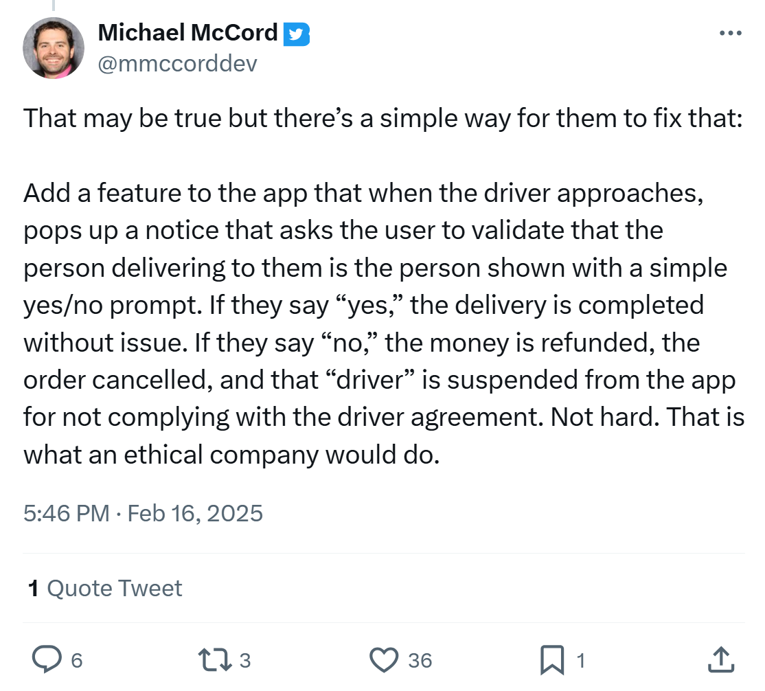 Tweet responding to story of unvetted substitute delivery drivers, text reads, 'That may be true but there’s a simple way for them to fix that: Add a feature to the app that when the driver approaches, pops up a notice that asks the user to validate that the person delivering to them is the person shown with a simple yes/no prompt. If they say “yes,” the delivery is completed without issue. If they say “no,” the money is refunded, the order cancelled, and that “driver” is suspended from the app for not complying with the driver agreement. Not hard. That is what an ethical company would do.'