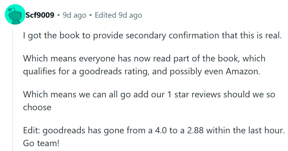 Reddit comment reading 'I got the book to provide secondary confirmation that this is real. Which means everyone has now read part of the book, which qualifies for a goodreads rating, and possibly even Amazon. Which means we can all go add our 1 star reviews should we so choose Edit: goodreads has gone from a 4.0 to a 2.88 within the last hour. Go team!'