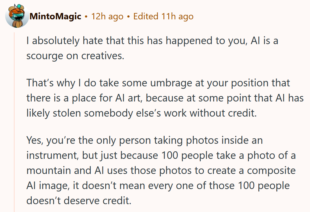 Reddit comment reading ' I absolutely hate that this has happened to you, AI is a scourge on creatives. That’s why I do take some umbrage at your position that there is a place for AI art, because at some point that AI has likely stolen somebody else’s work without credit. Yes, you’re the only person taking photos inside an instrument, but just because 100 people take a photo of a mountain and AI uses those photos to create a composite AI image, it doesn’t mean every one of those 100 people doesn’t deserve credit.'